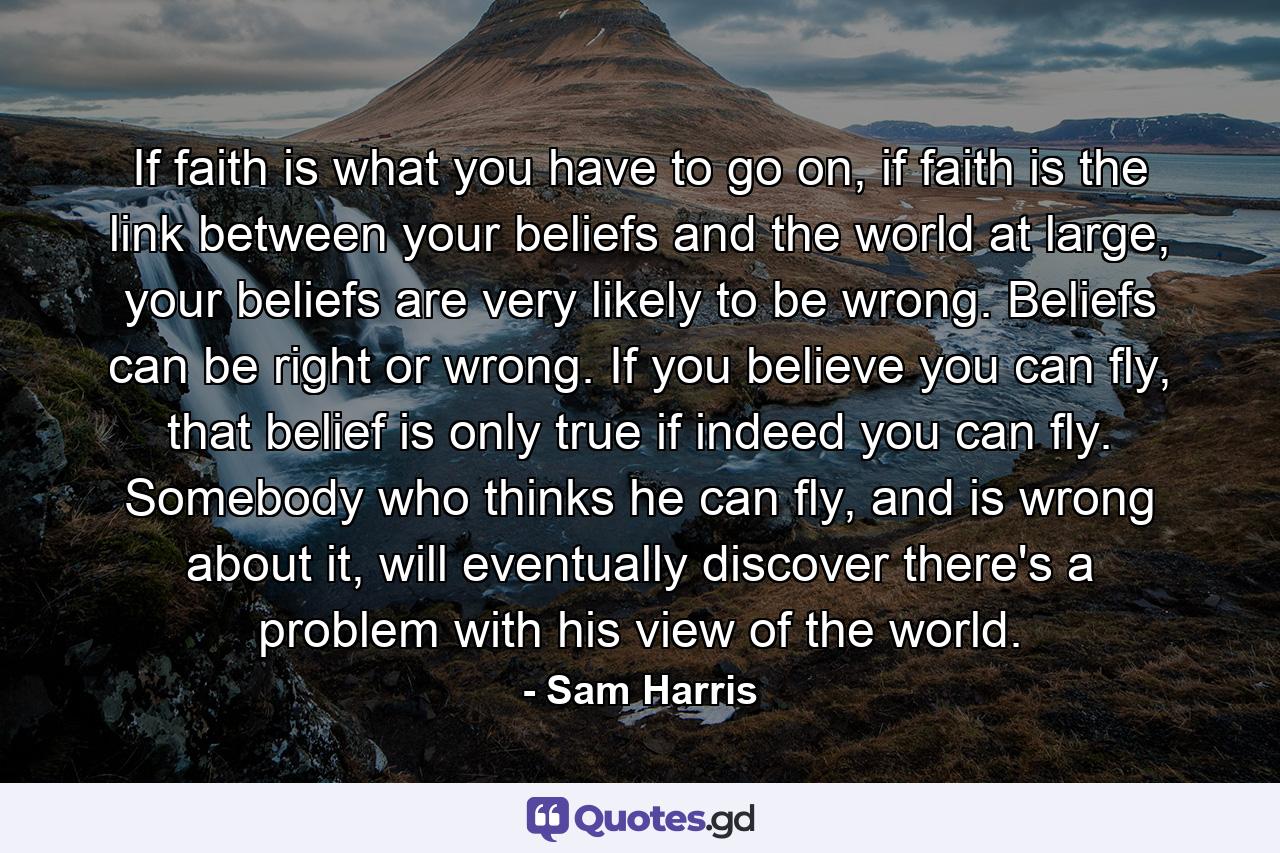 If faith is what you have to go on, if faith is the link between your beliefs and the world at large, your beliefs are very likely to be wrong. Beliefs can be right or wrong. If you believe you can fly, that belief is only true if indeed you can fly. Somebody who thinks he can fly, and is wrong about it, will eventually discover there's a problem with his view of the world. - Quote by Sam Harris