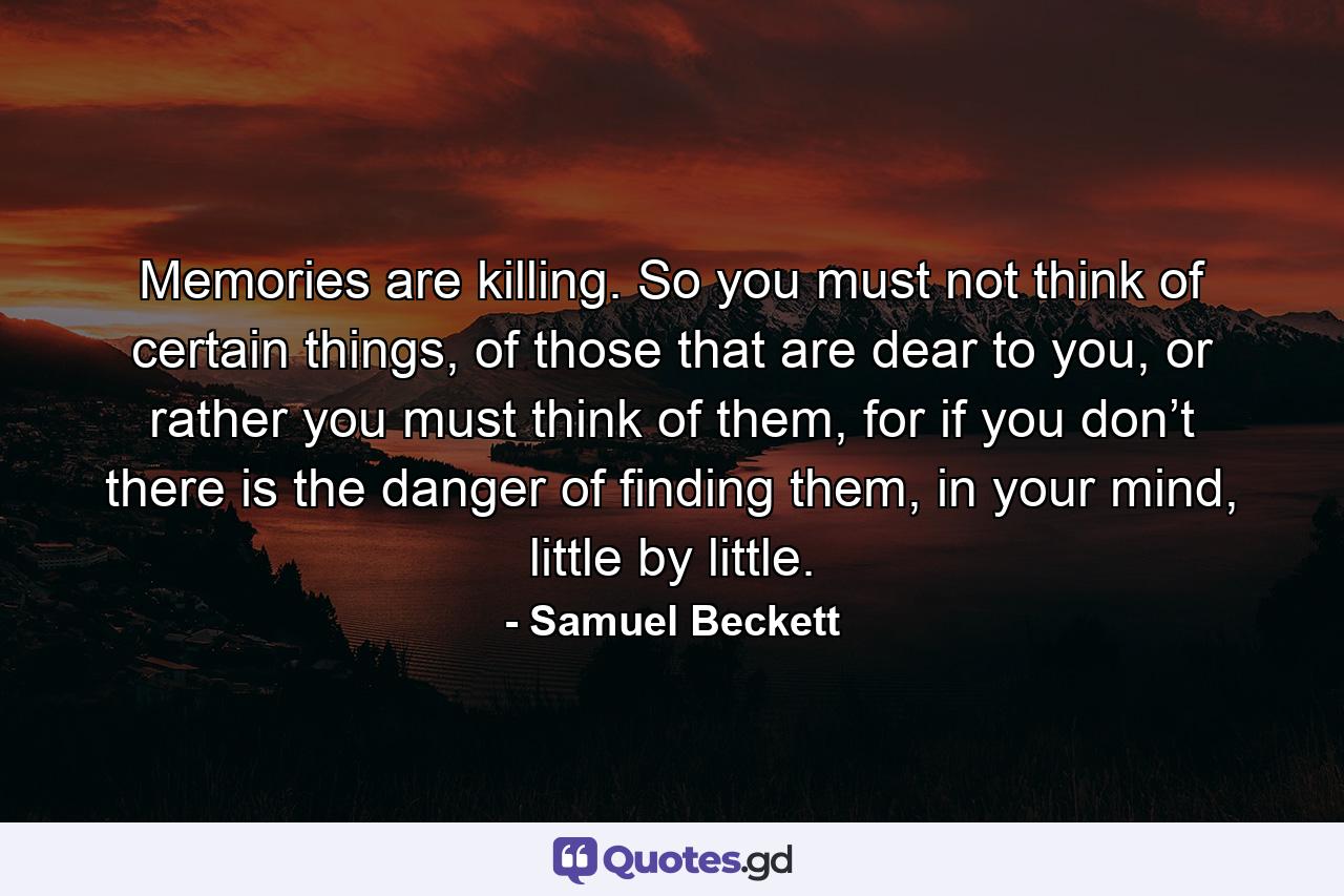 Memories are killing. So you must not think of certain things, of those that are dear to you, or rather you must think of them, for if you don’t there is the danger of finding them, in your mind, little by little. - Quote by Samuel Beckett