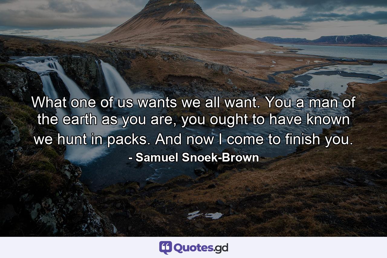 What one of us wants we all want. You a man of the earth as you are, you ought to have known we hunt in packs. And now I come to finish you. - Quote by Samuel Snoek-Brown