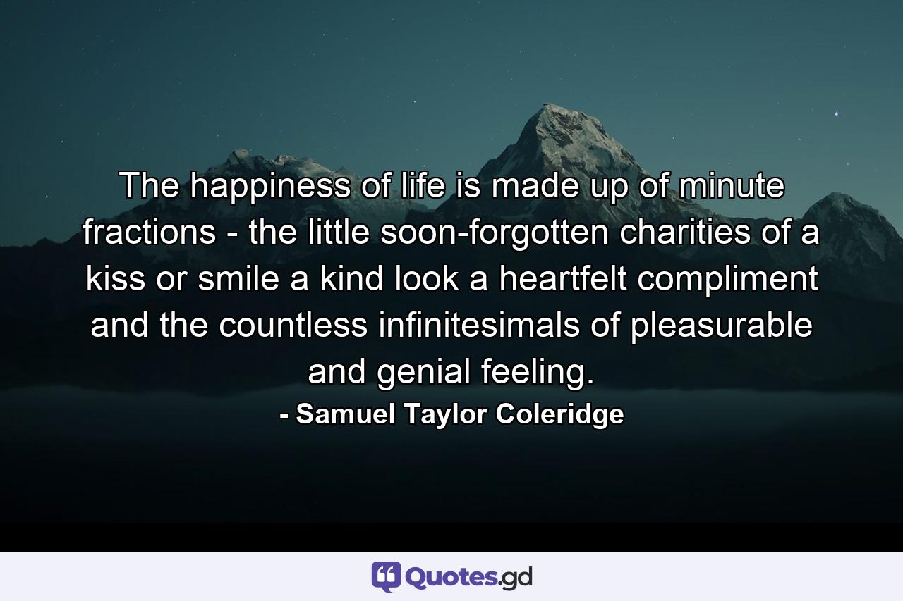 The happiness of life is made up of minute fractions - the little  soon-forgotten charities of a kiss or smile  a kind look  a heartfelt compliment  and the countless infinitesimals of pleasurable and genial feeling. - Quote by Samuel Taylor Coleridge