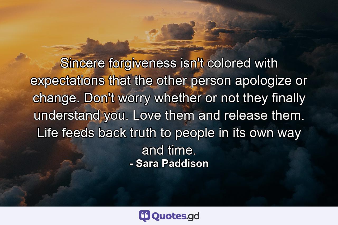 Sincere forgiveness isn't colored with expectations that the other person apologize or change. Don't worry whether or not they finally understand you. Love them and release them. Life feeds back truth to people in its own way and time. - Quote by Sara Paddison