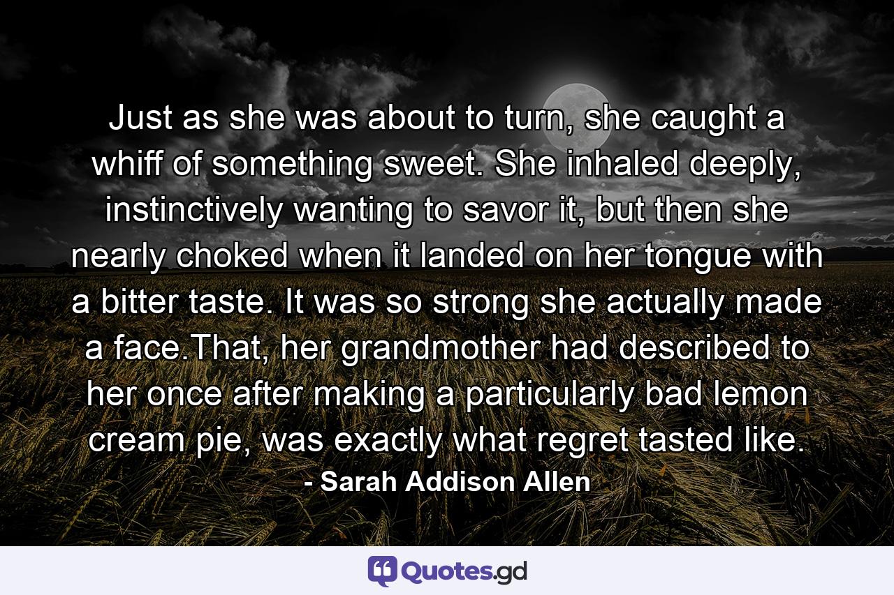 Just as she was about to turn, she caught a whiff of something sweet. She inhaled deeply, instinctively wanting to savor it, but then she nearly choked when it landed on her tongue with a bitter taste. It was so strong she actually made a face.That, her grandmother had described to her once after making a particularly bad lemon cream pie, was exactly what regret tasted like. - Quote by Sarah Addison Allen