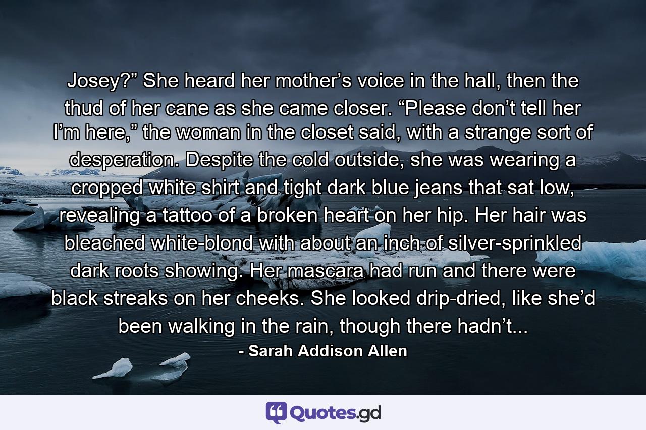 Josey?” She heard her mother’s voice in the hall, then the thud of her cane as she came closer. “Please don’t tell her I’m here,” the woman in the closet said, with a strange sort of desperation. Despite the cold outside, she was wearing a cropped white shirt and tight dark blue jeans that sat low, revealing a tattoo of a broken heart on her hip. Her hair was bleached white-blond with about an inch of silver-sprinkled dark roots showing. Her mascara had run and there were black streaks on her cheeks. She looked drip-dried, like she’d been walking in the rain, though there hadn’t... - Quote by Sarah Addison Allen