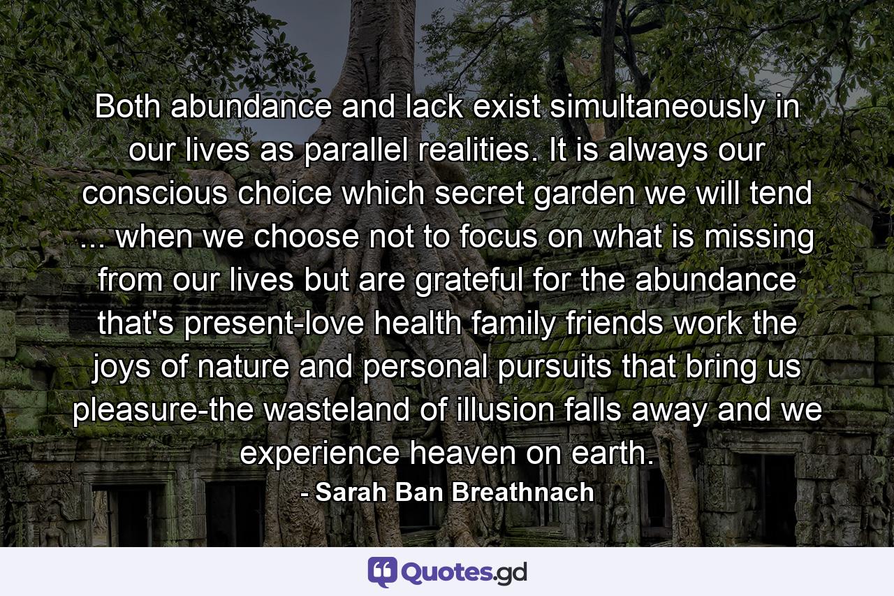 Both abundance and lack exist simultaneously in our lives  as parallel realities. It is always our conscious choice which secret garden we will tend ... when we choose not to focus on what is missing from our lives but are grateful for the abundance that's present-love  health  family  friends  work  the joys of nature  and personal pursuits that bring us pleasure-the wasteland of illusion falls away and we experience heaven on earth. - Quote by Sarah Ban Breathnach