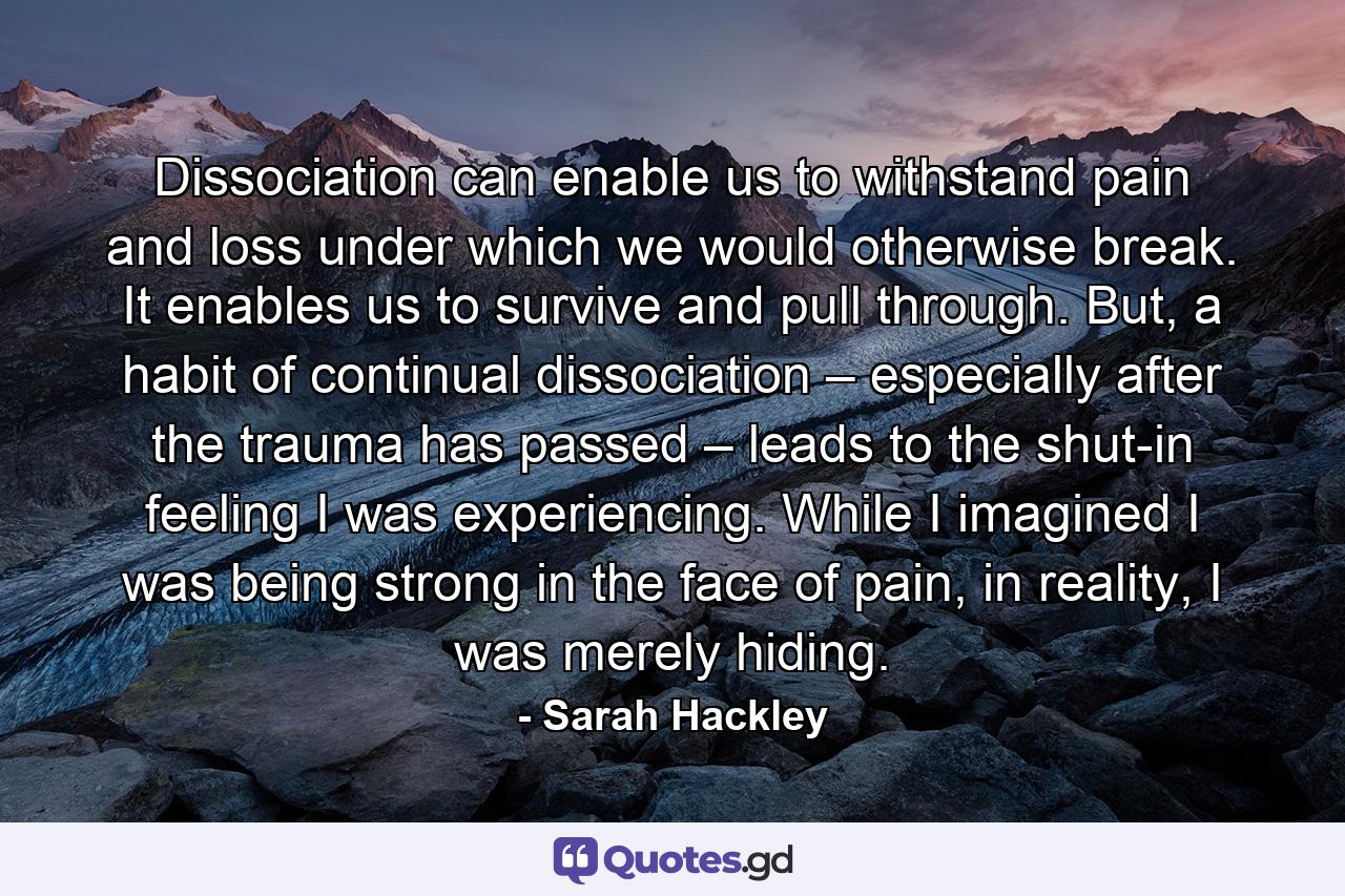 Dissociation can enable us to withstand pain and loss under which we would otherwise break. It enables us to survive and pull through. But, a habit of continual dissociation – especially after the trauma has passed – leads to the shut-in feeling I was experiencing. While I imagined I was being strong in the face of pain, in reality, I was merely hiding. - Quote by Sarah Hackley