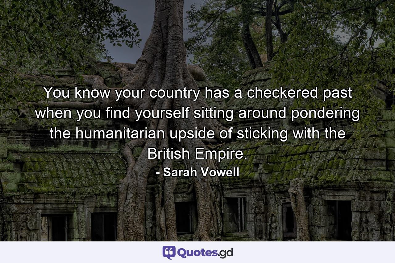 You know your country has a checkered past when you find yourself sitting around pondering the humanitarian upside of sticking with the British Empire. - Quote by Sarah Vowell