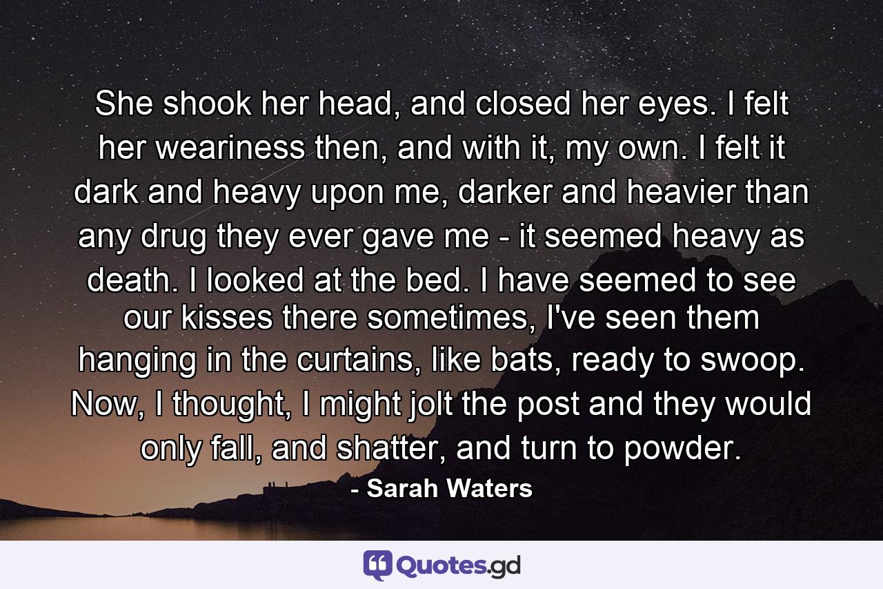 She shook her head, and closed her eyes. I felt her weariness then, and with it, my own. I felt it dark and heavy upon me, darker and heavier than any drug they ever gave me - it seemed heavy as death. I looked at the bed. I have seemed to see our kisses there sometimes, I've seen them hanging in the curtains, like bats, ready to swoop. Now, I thought, I might jolt the post and they would only fall, and shatter, and turn to powder. - Quote by Sarah Waters