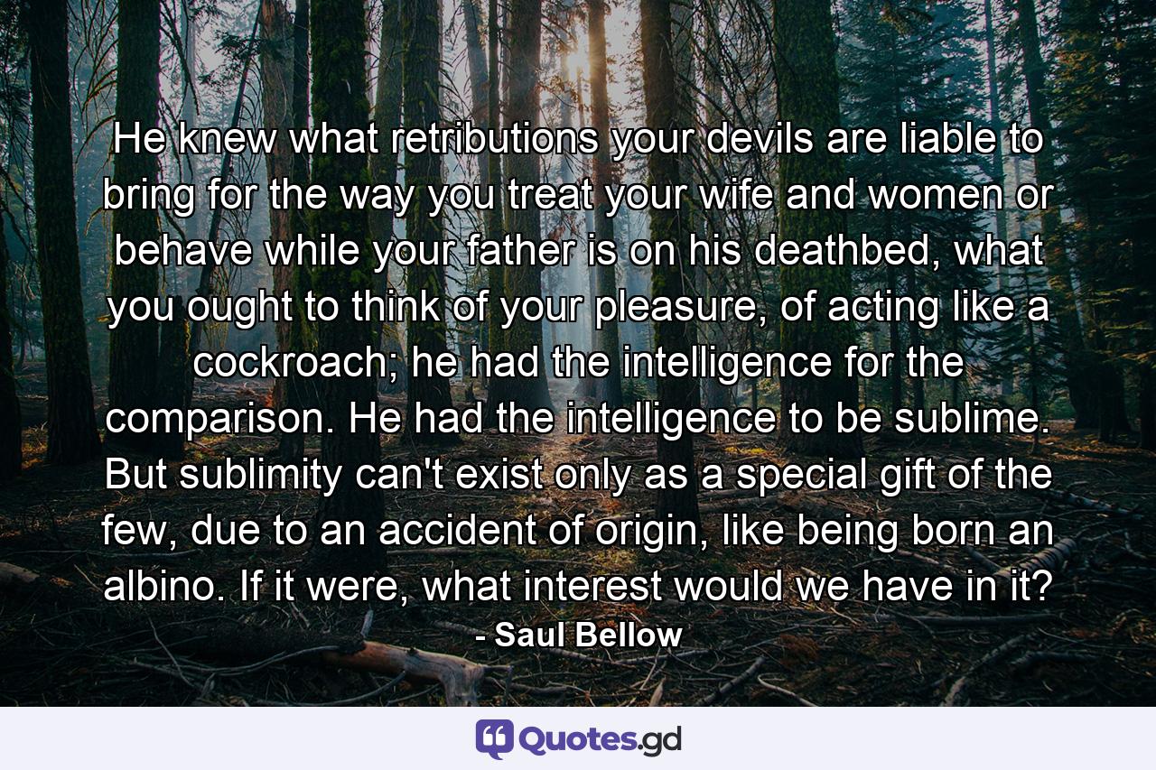 He knew what retributions your devils are liable to bring for the way you treat your wife and women or behave while your father is on his deathbed, what you ought to think of your pleasure, of acting like a cockroach; he had the intelligence for the comparison. He had the intelligence to be sublime. But sublimity can't exist only as a special gift of the few, due to an accident of origin, like being born an albino. If it were, what interest would we have in it? - Quote by Saul Bellow