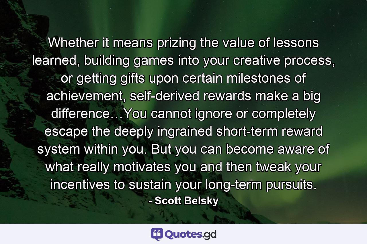 Whether it means prizing the value of lessons learned, building games into your creative process, or getting gifts upon certain milestones of achievement, self-derived rewards make a big difference…You cannot ignore or completely escape the deeply ingrained short-term reward system within you. But you can become aware of what really motivates you and then tweak your incentives to sustain your long-term pursuits. - Quote by Scott Belsky