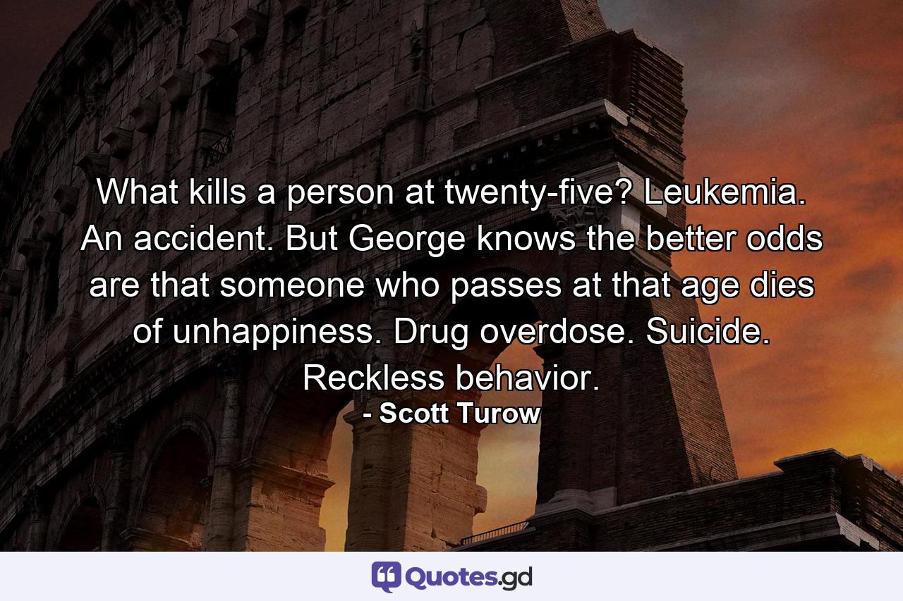 What kills a person at twenty-five? Leukemia. An accident. But George knows the better odds are that someone who passes at that age dies of unhappiness. Drug overdose. Suicide. Reckless behavior. - Quote by Scott Turow