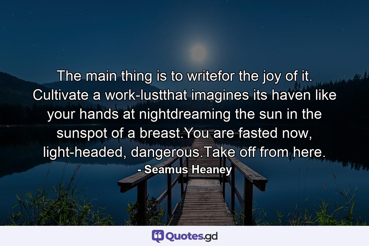 The main thing is to writefor the joy of it. Cultivate a work-lustthat imagines its haven like your hands at nightdreaming the sun in the sunspot of a breast.You are fasted now, light-headed, dangerous.Take off from here. - Quote by Seamus Heaney