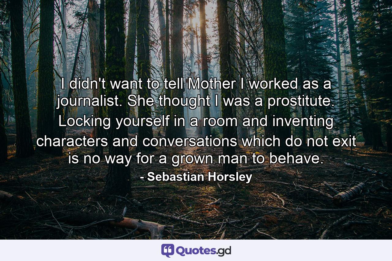 I didn't want to tell Mother I worked as a journalist. She thought I was a prostitute. Locking yourself in a room and inventing characters and conversations which do not exit is no way for a grown man to behave. - Quote by Sebastian Horsley