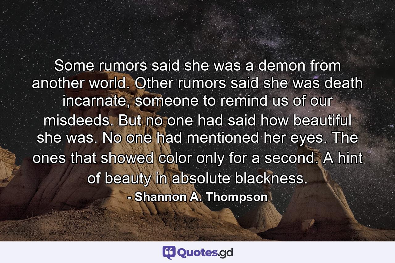 Some rumors said she was a demon from another world. Other rumors said she was death incarnate, someone to remind us of our misdeeds. But no one had said how beautiful she was. No one had mentioned her eyes. The ones that showed color only for a second. A hint of beauty in absolute blackness. - Quote by Shannon A. Thompson