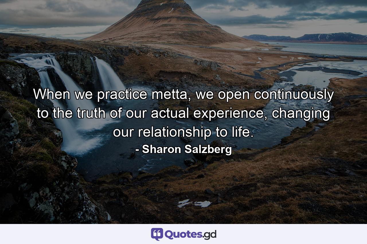 When we practice metta, we open continuously to the truth of our actual experience, changing our relationship to life. - Quote by Sharon Salzberg