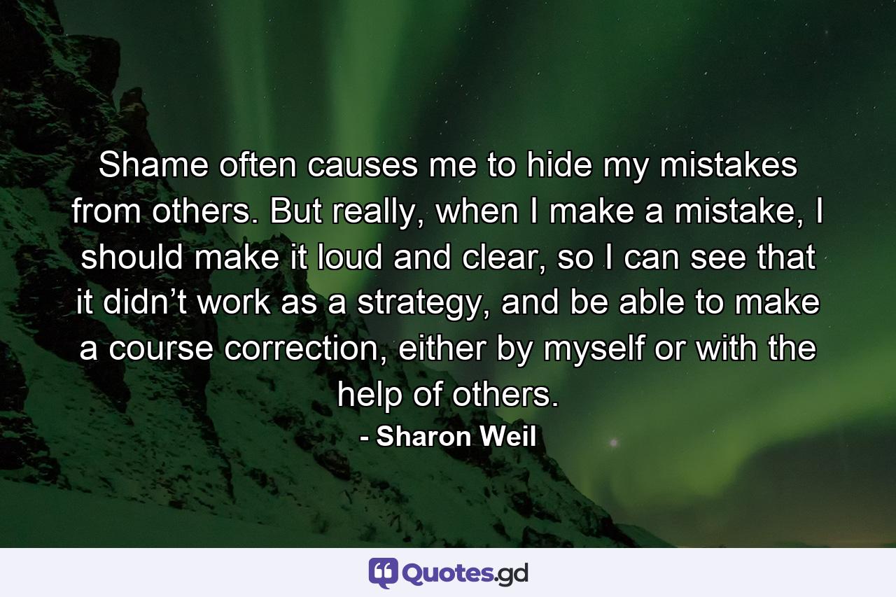 Shame often causes me to hide my mistakes from others. But really, when I make a mistake, I should make it loud and clear, so I can see that it didn’t work as a strategy, and be able to make a course correction, either by myself or with the help of others. - Quote by Sharon Weil