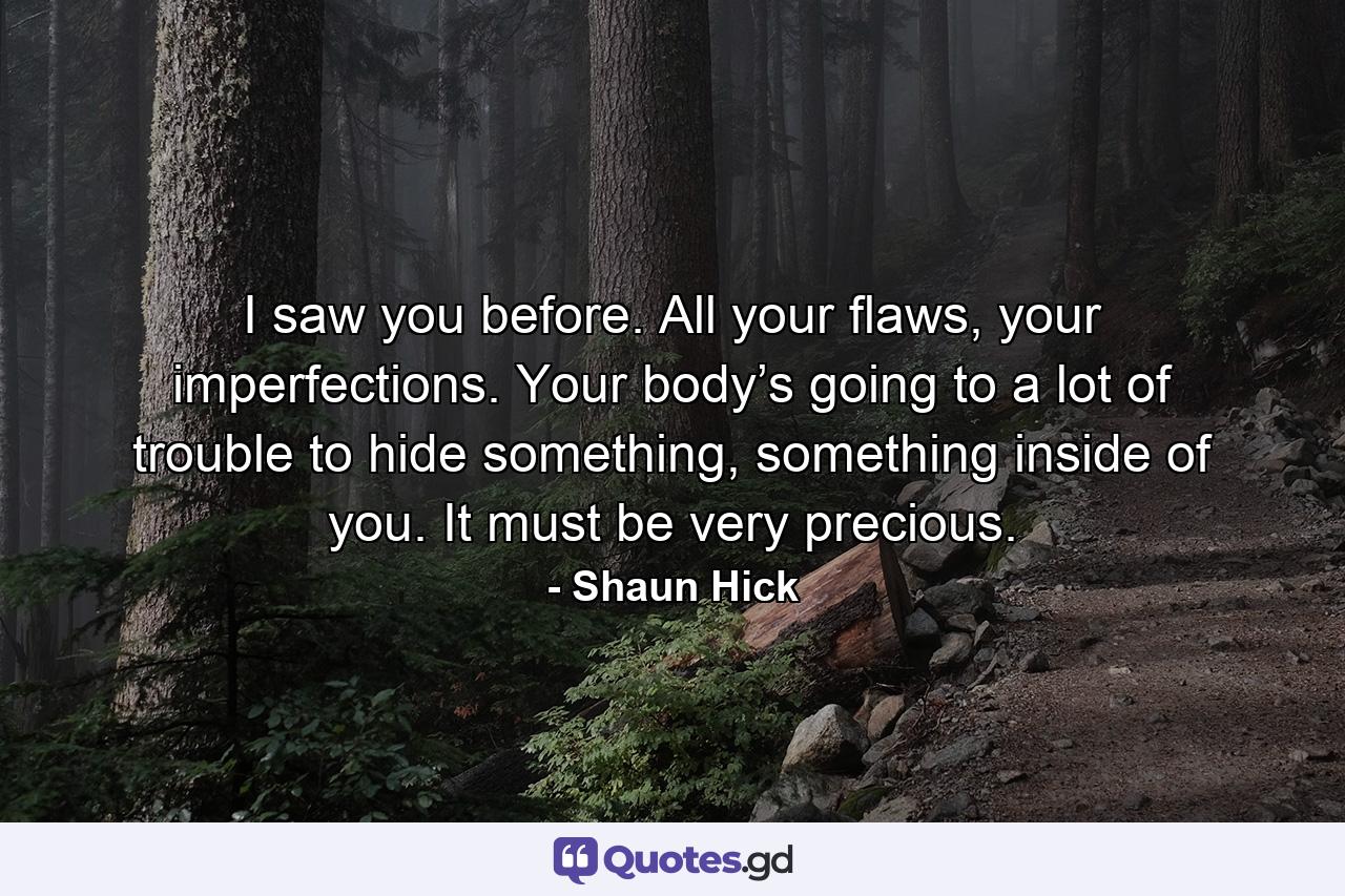 I saw you before. All your flaws, your imperfections. Your body’s going to a lot of trouble to hide something, something inside of you. It must be very precious. - Quote by Shaun Hick