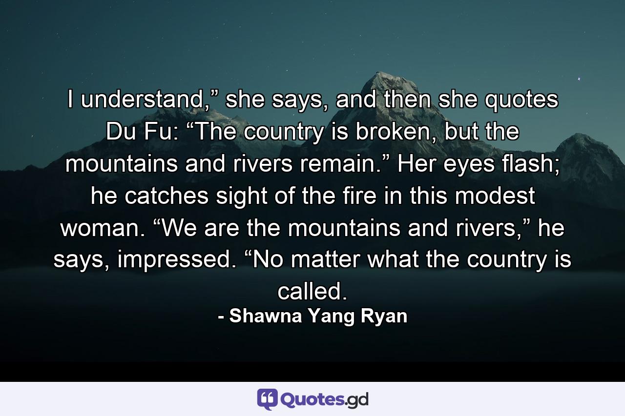 I understand,” she says, and then she quotes Du Fu: “The country is broken, but the mountains and rivers remain.” Her eyes flash; he catches sight of the fire in this modest woman. “We are the mountains and rivers,” he says, impressed. “No matter what the country is called. - Quote by Shawna Yang Ryan