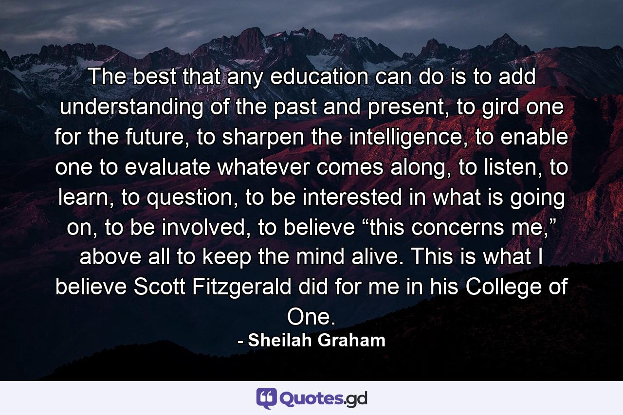 The best that any education can do is to add understanding of the past and present, to gird one for the future, to sharpen the intelligence, to enable one to evaluate whatever comes along, to listen, to learn, to question, to be interested in what is going on, to be involved, to believe “this concerns me,” above all to keep the mind alive. This is what I believe Scott Fitzgerald did for me in his College of One. - Quote by Sheilah Graham