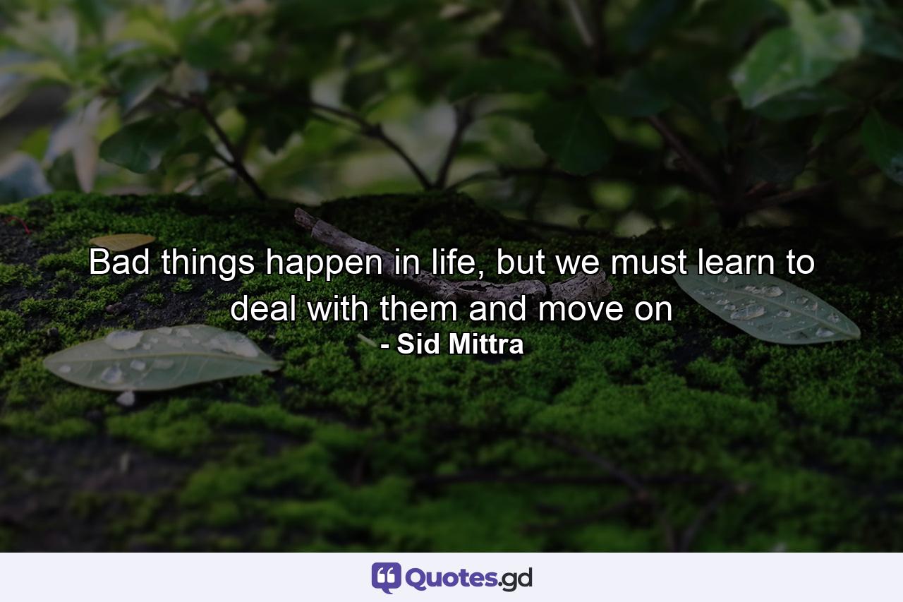 Bad things happen in life, but we must learn to deal with them and move on - Quote by Sid Mittra