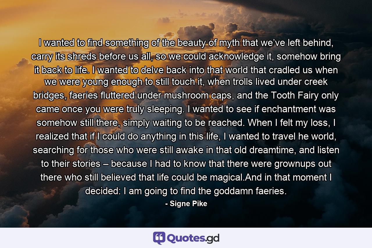 I wanted to find something of the beauty of myth that we’ve left behind, carry its shreds before us all, so we could acknowledge it, somehow bring it back to life. I wanted to delve back into that world that cradled us when we were young enough to still touch it, when trolls lived under creek bridges, faeries fluttered under mushroom caps, and the Tooth Fairy only came once you were truly sleeping. I wanted to see if enchantment was somehow still there, simply waiting to be reached. When I felt my loss, I realized that if I could do anything in this life, I wanted to travel he world, searching for those who were still awake in that old dreamtime, and listen to their stories – because I had to know that there were grownups out there who still believed that life could be magical.And in that moment I decided: I am going to find the goddamn faeries. - Quote by Signe Pike