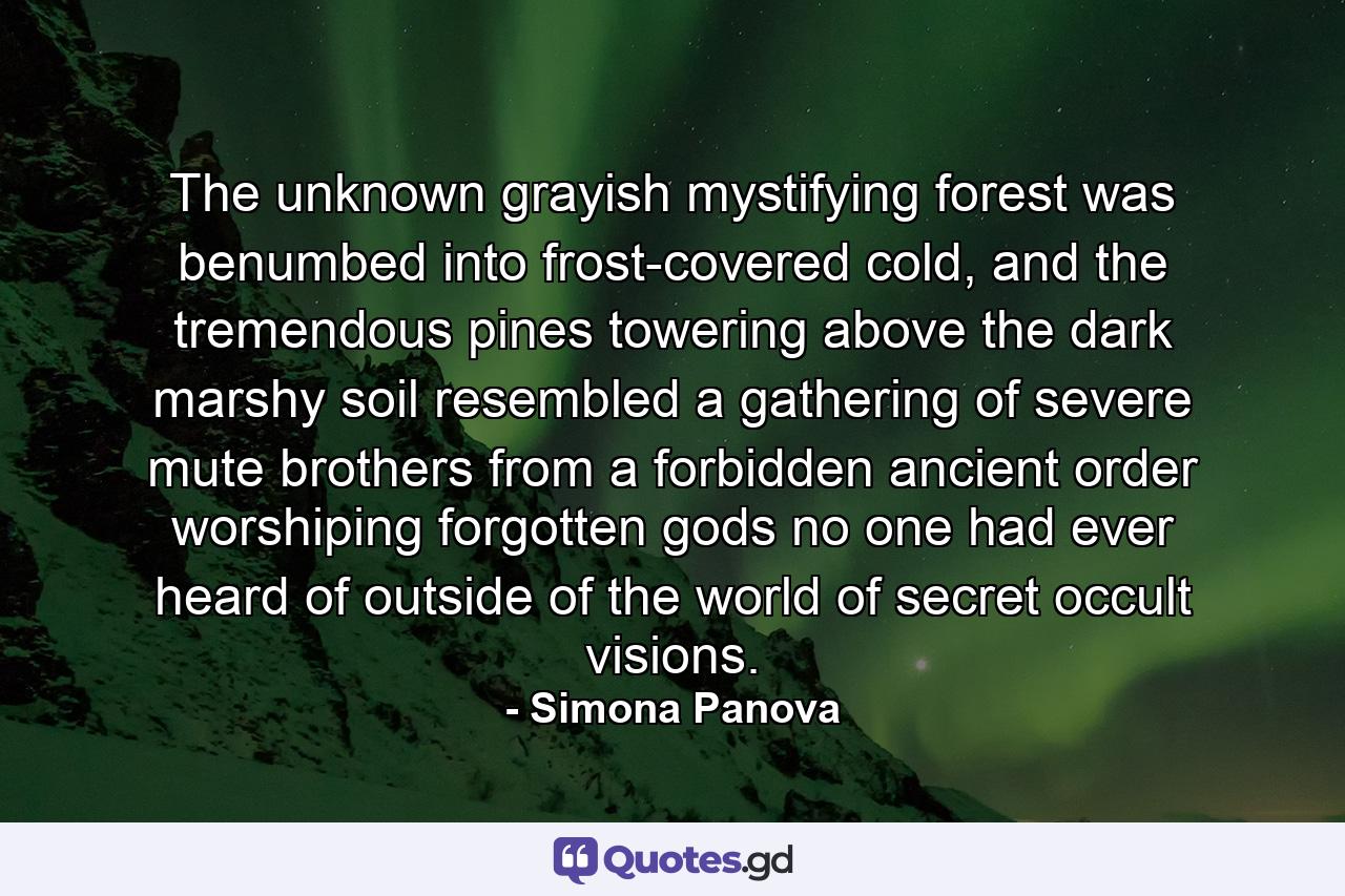 The unknown grayish mystifying forest was benumbed into frost-covered cold, and the tremendous pines towering above the dark marshy soil resembled a gathering of severe mute brothers from a forbidden ancient order worshiping forgotten gods no one had ever heard of outside of the world of secret occult visions. - Quote by Simona Panova