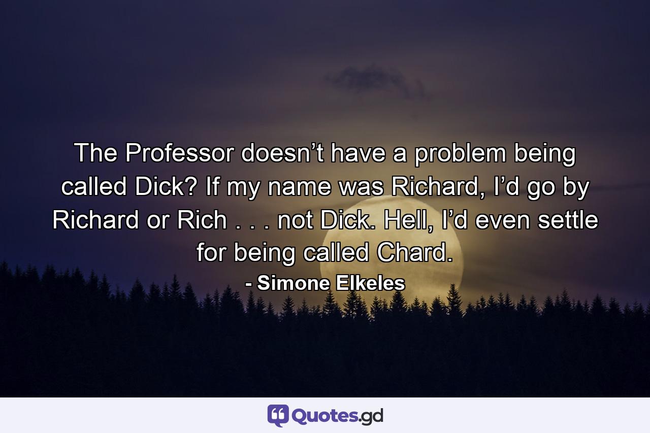 The Professor doesn’t have a problem being called Dick? If my name was Richard, I’d go by Richard or Rich . . . not Dick. Hell, I’d even settle for being called Chard. - Quote by Simone Elkeles