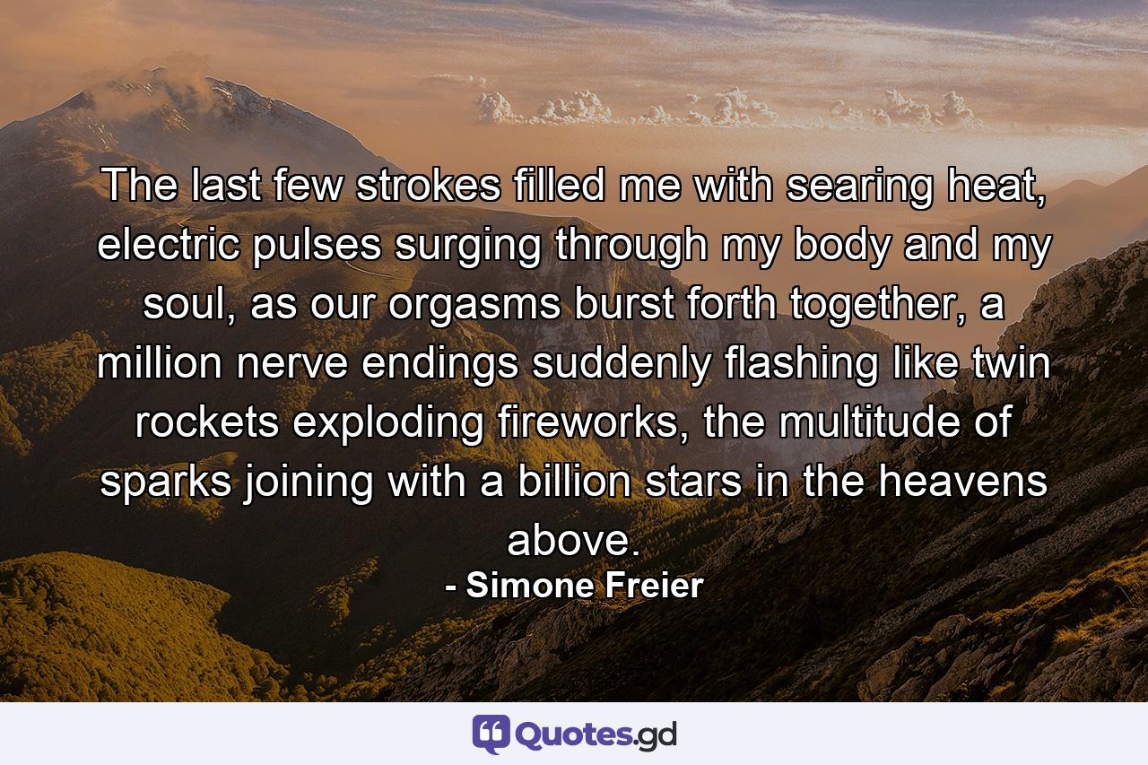 The last few strokes filled me with searing heat, electric pulses surging through my body and my soul, as our orgasms burst forth together, a million nerve endings suddenly flashing like twin rockets exploding fireworks, the multitude of sparks joining with a billion stars in the heavens above. - Quote by Simone Freier