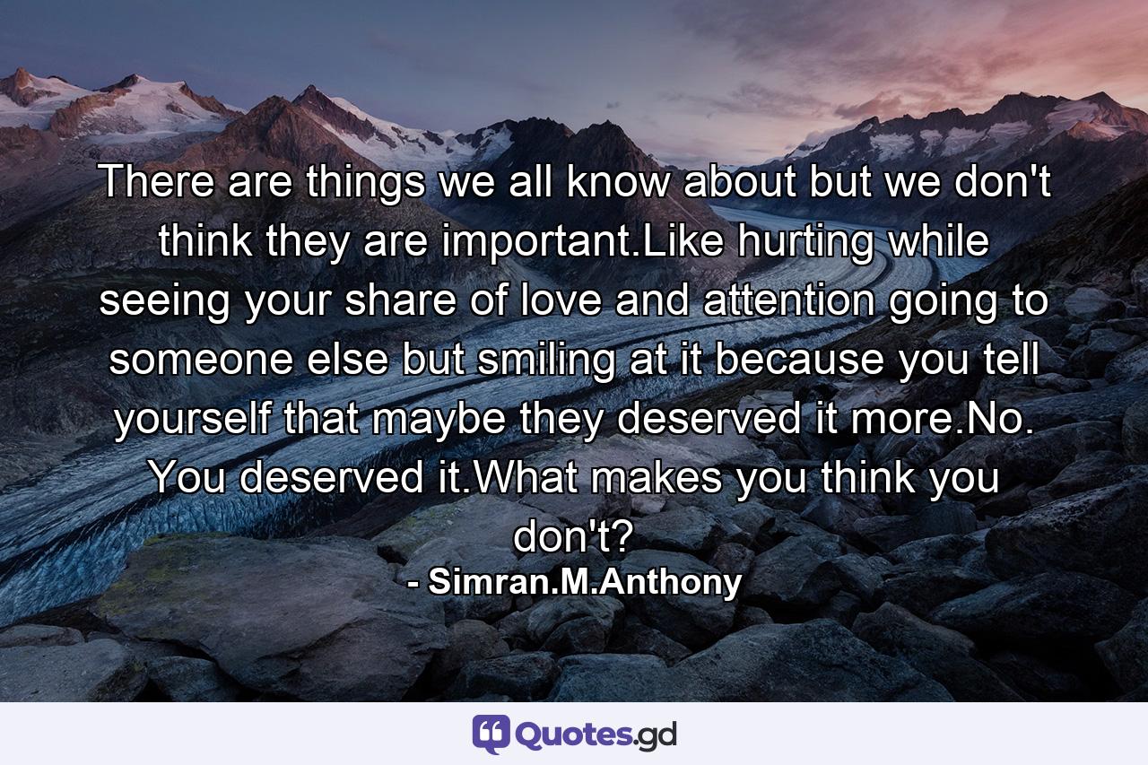 There are things we all know about but we don't think they are important.Like hurting while seeing your share of love and attention going to someone else but smiling at it because you tell yourself that maybe they deserved it more.No. You deserved it.What makes you think you don't? - Quote by Simran.M.Anthony