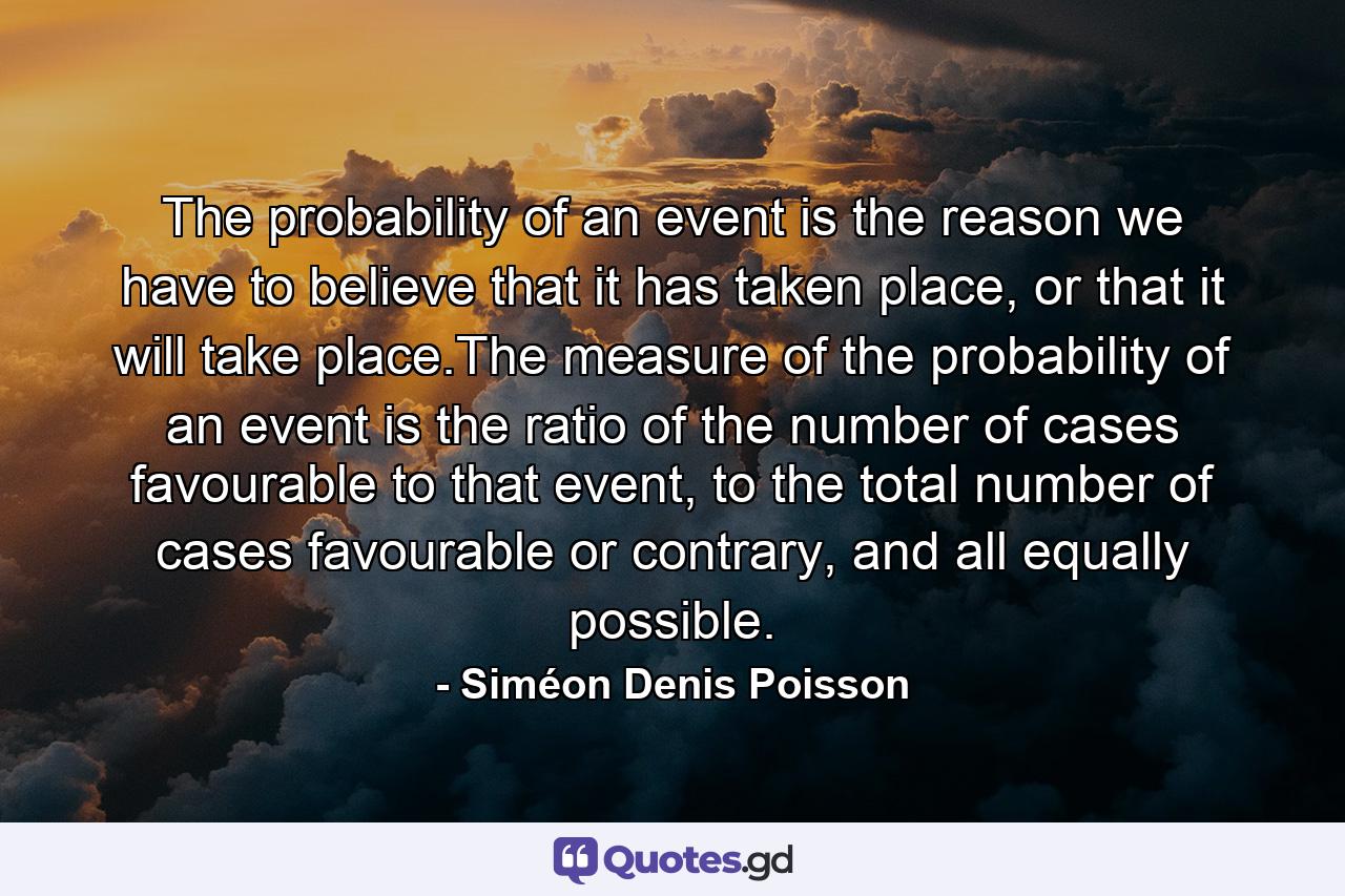 The probability of an event is the reason we have to believe that it has taken place, or that it will take place.The measure of the probability of an event is the ratio of the number of cases favourable to that event, to the total number of cases favourable or contrary, and all equally possible. - Quote by Siméon Denis Poisson