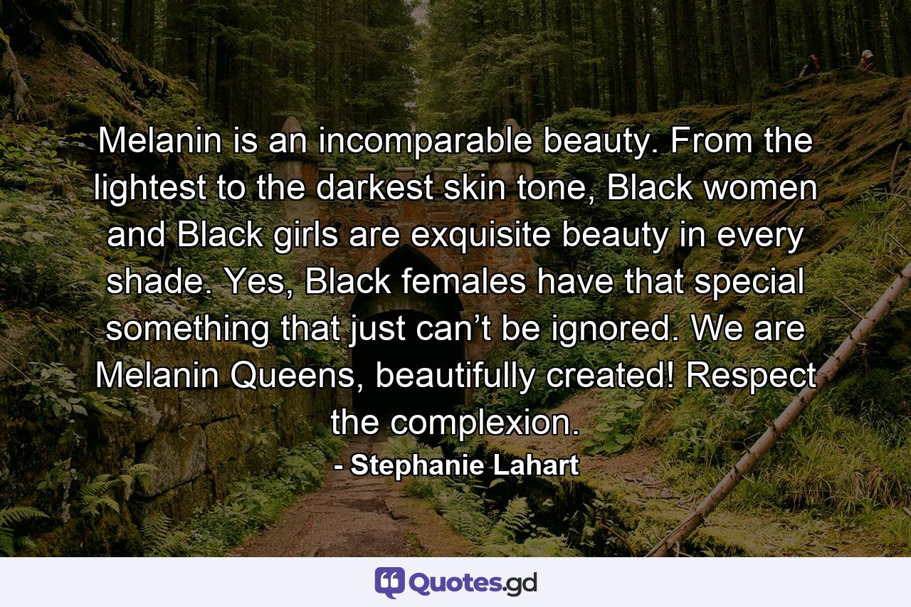 Melanin is an incomparable beauty. From the lightest to the darkest skin tone, Black women and Black girls are exquisite beauty in every shade. Yes, Black females have that special something that just can’t be ignored. We are Melanin Queens, beautifully created! Respect the complexion. - Quote by Stephanie Lahart