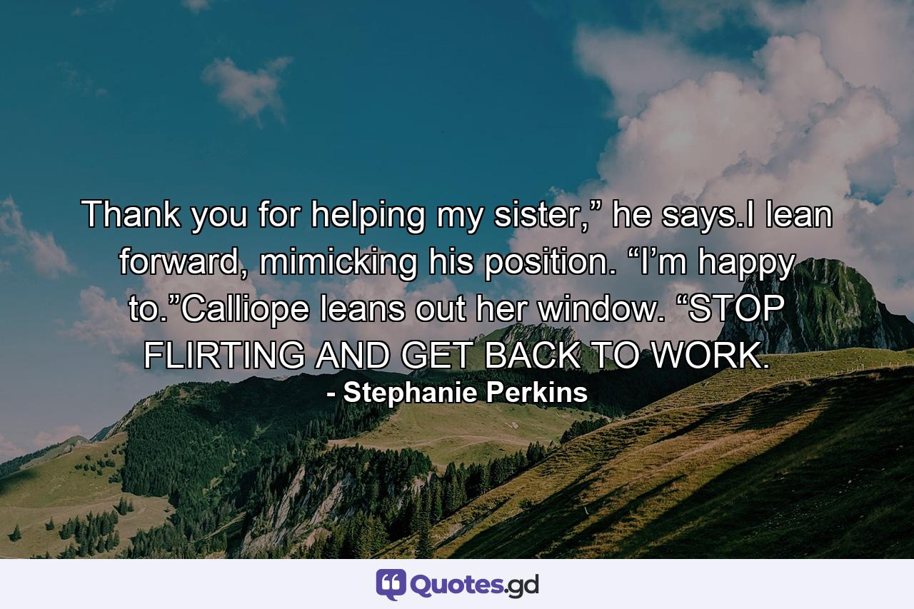 Thank you for helping my sister,” he says.I lean forward, mimicking his position. “I’m happy to.”Calliope leans out her window. “STOP FLIRTING AND GET BACK TO WORK. - Quote by Stephanie Perkins