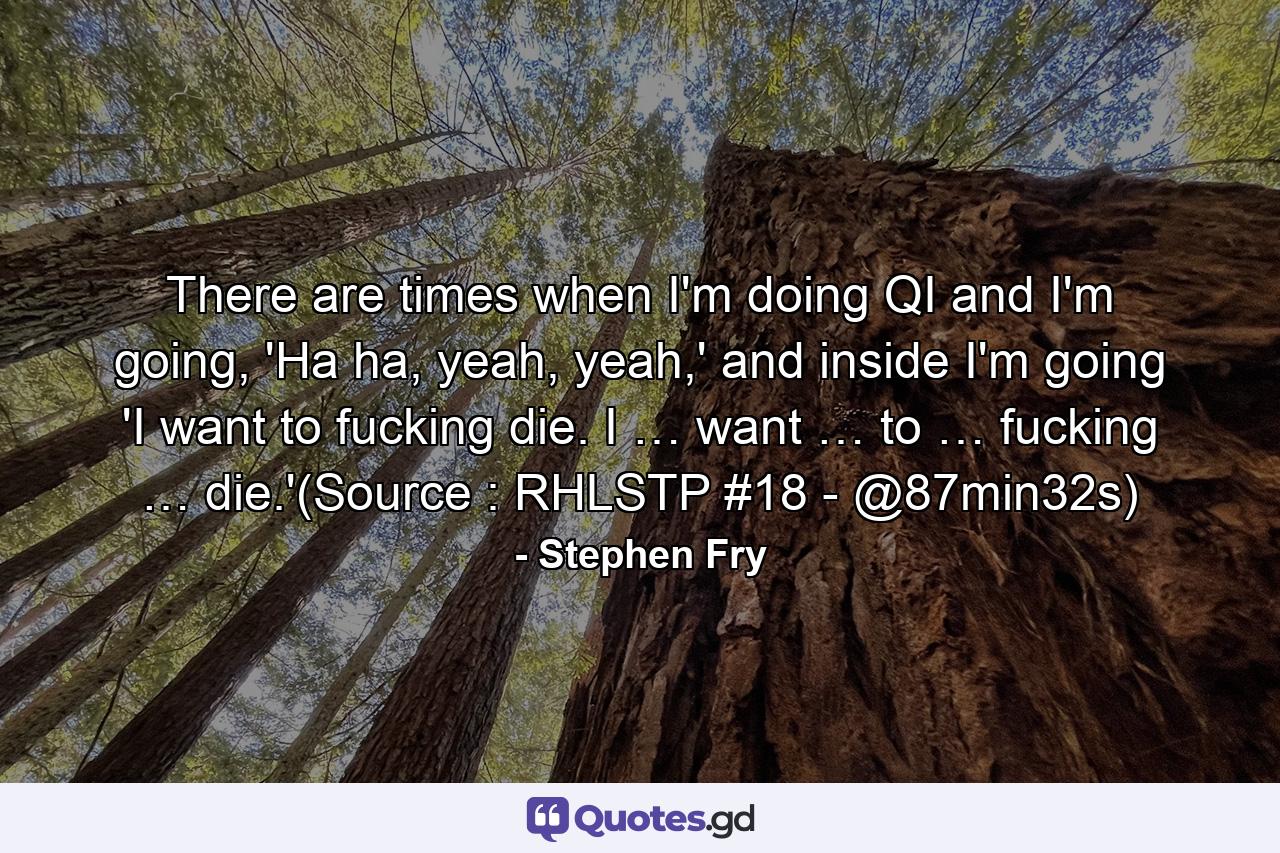 There are times when I'm doing QI and I'm going, 'Ha ha, yeah, yeah,' and inside I'm going 'I want to fucking die. I … want … to … fucking … die.'(Source : RHLSTP #18 - @87min32s) - Quote by Stephen Fry