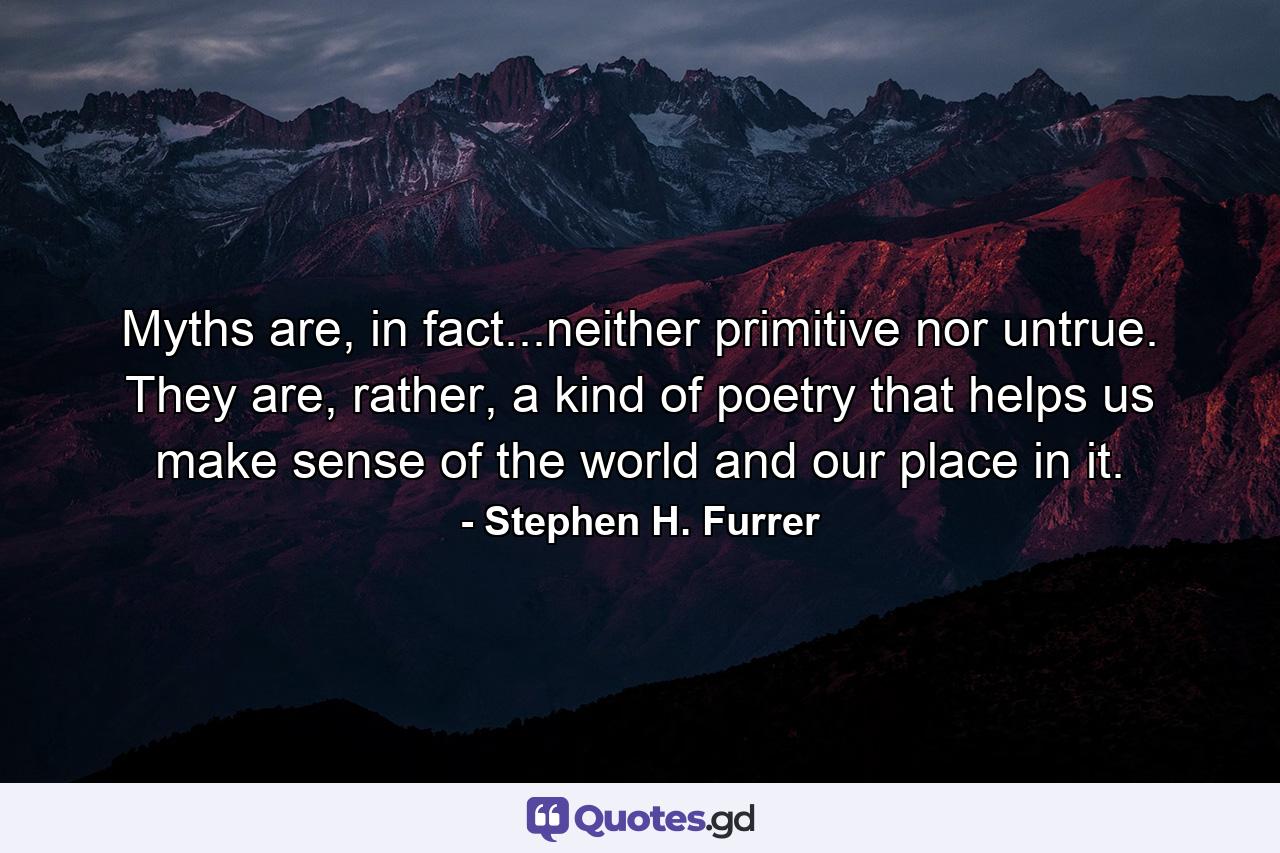 Myths are, in fact...neither primitive nor untrue. They are, rather, a kind of poetry that helps us make sense of the world and our place in it. - Quote by Stephen H. Furrer