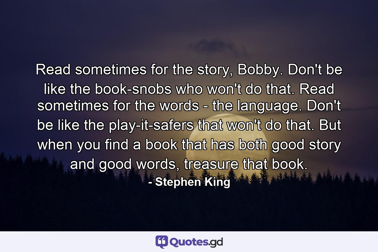 Read sometimes for the story, Bobby. Don't be like the book-snobs who won't do that. Read sometimes for the words - the language. Don't be like the play-it-safers that won't do that. But when you find a book that has both good story and good words, treasure that book. - Quote by Stephen King