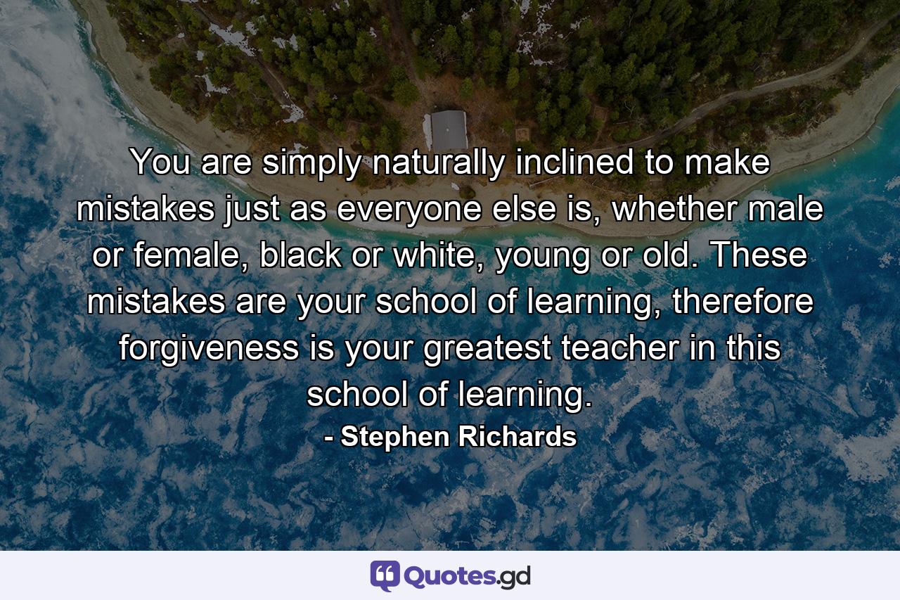 You are simply naturally inclined to make mistakes just as everyone else is, whether male or female, black or white, young or old. These mistakes are your school of learning, therefore forgiveness is your greatest teacher in this school of learning. - Quote by Stephen Richards