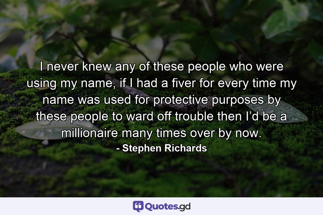 I never knew any of these people who were using my name, if I had a fiver for every time my name was used for protective purposes by these people to ward off trouble then I’d be a millionaire many times over by now. - Quote by Stephen Richards