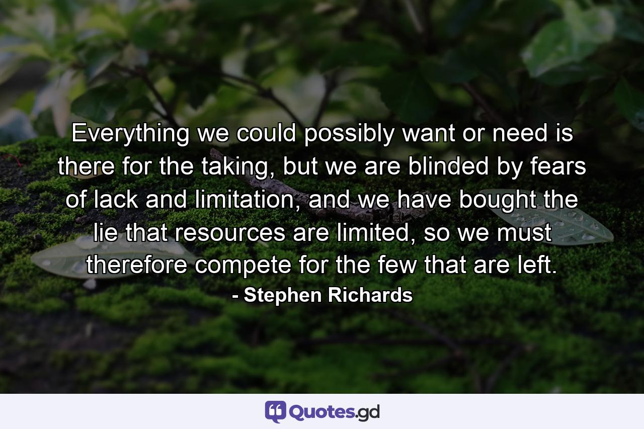 Everything we could possibly want or need is there for the taking, but we are blinded by fears of lack and limitation, and we have bought the lie that resources are limited, so we must therefore compete for the few that are left. - Quote by Stephen Richards