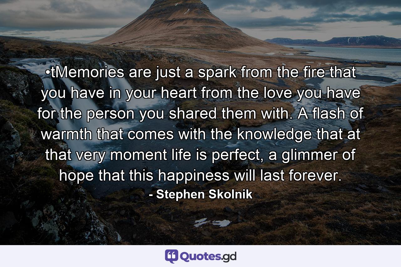 •tMemories are just a spark from the fire that you have in your heart from the love you have for the person you shared them with. A flash of warmth that comes with the knowledge that at that very moment life is perfect, a glimmer of hope that this happiness will last forever. - Quote by Stephen Skolnik