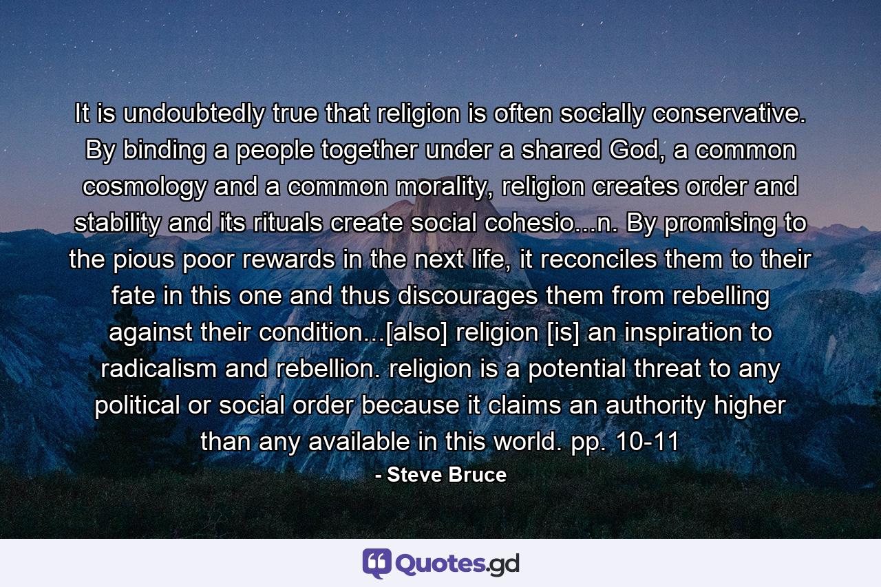 It is undoubtedly true that religion is often socially conservative. By binding a people together under a shared God, a common cosmology and a common morality, religion creates order and stability and its rituals create social cohesio...n. By promising to the pious poor rewards in the next life, it reconciles them to their fate in this one and thus discourages them from rebelling against their condition...[also] religion [is] an inspiration to radicalism and rebellion. religion is a potential threat to any political or social order because it claims an authority higher than any available in this world. pp. 10-11 - Quote by Steve Bruce