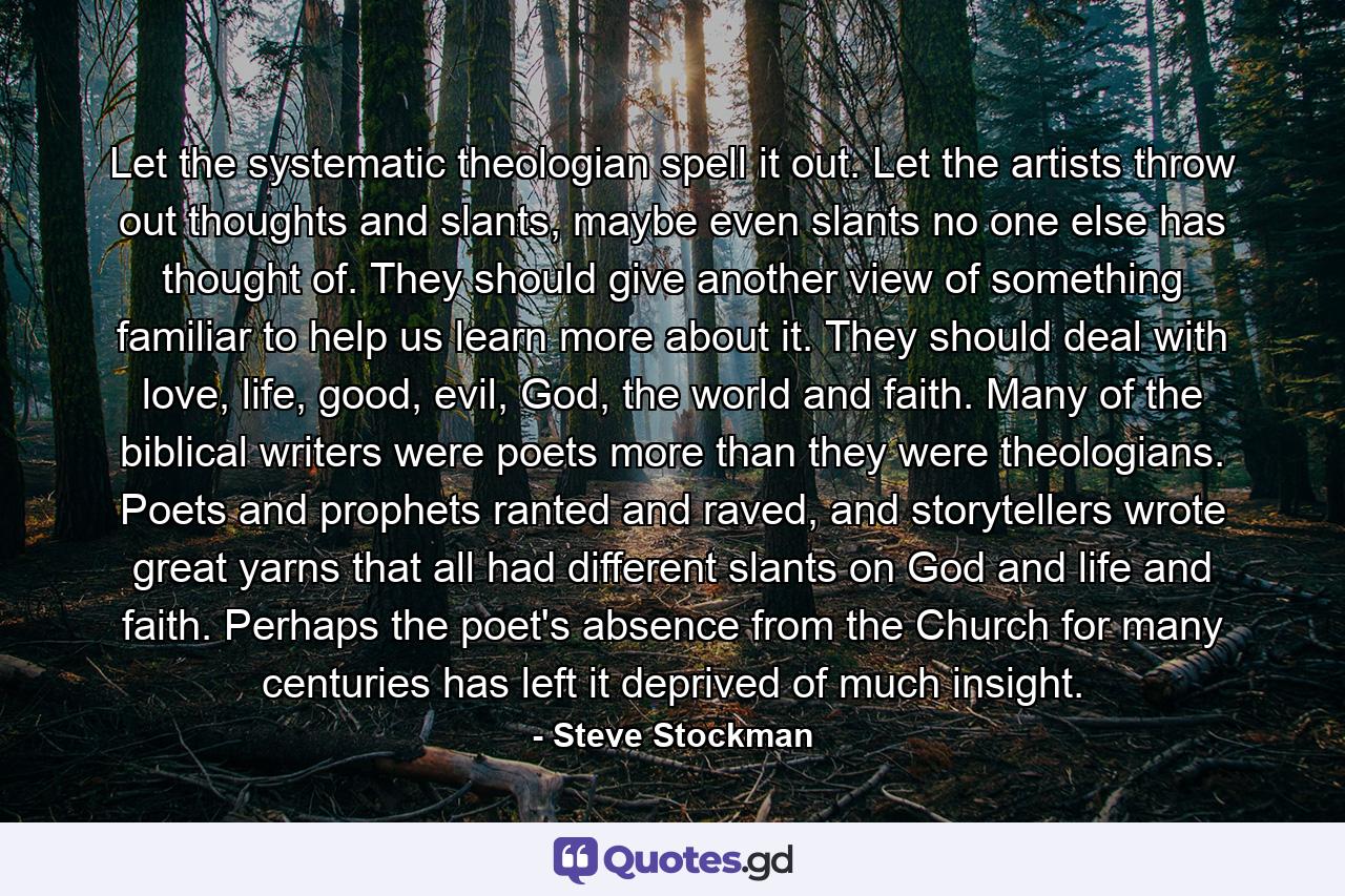 Let the systematic theologian spell it out. Let the artists throw out thoughts and slants, maybe even slants no one else has thought of. They should give another view of something familiar to help us learn more about it. They should deal with love, life, good, evil, God, the world and faith. Many of the biblical writers were poets more than they were theologians. Poets and prophets ranted and raved, and storytellers wrote great yarns that all had different slants on God and life and faith. Perhaps the poet's absence from the Church for many centuries has left it deprived of much insight. - Quote by Steve Stockman