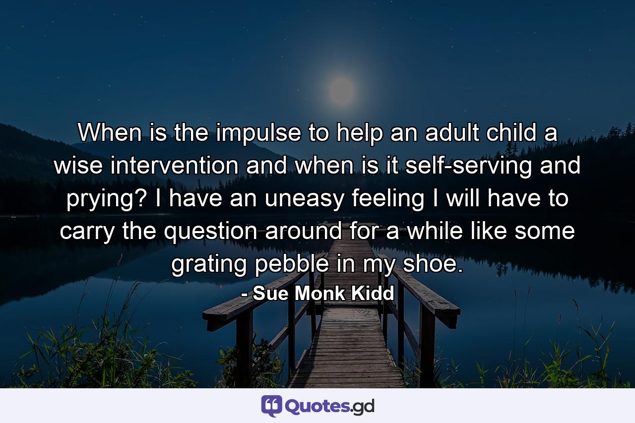 When is the impulse to help an adult child a wise intervention and when is it self-serving and prying? I have an uneasy feeling I will have to carry the question around for a while like some grating pebble in my shoe. - Quote by Sue Monk Kidd