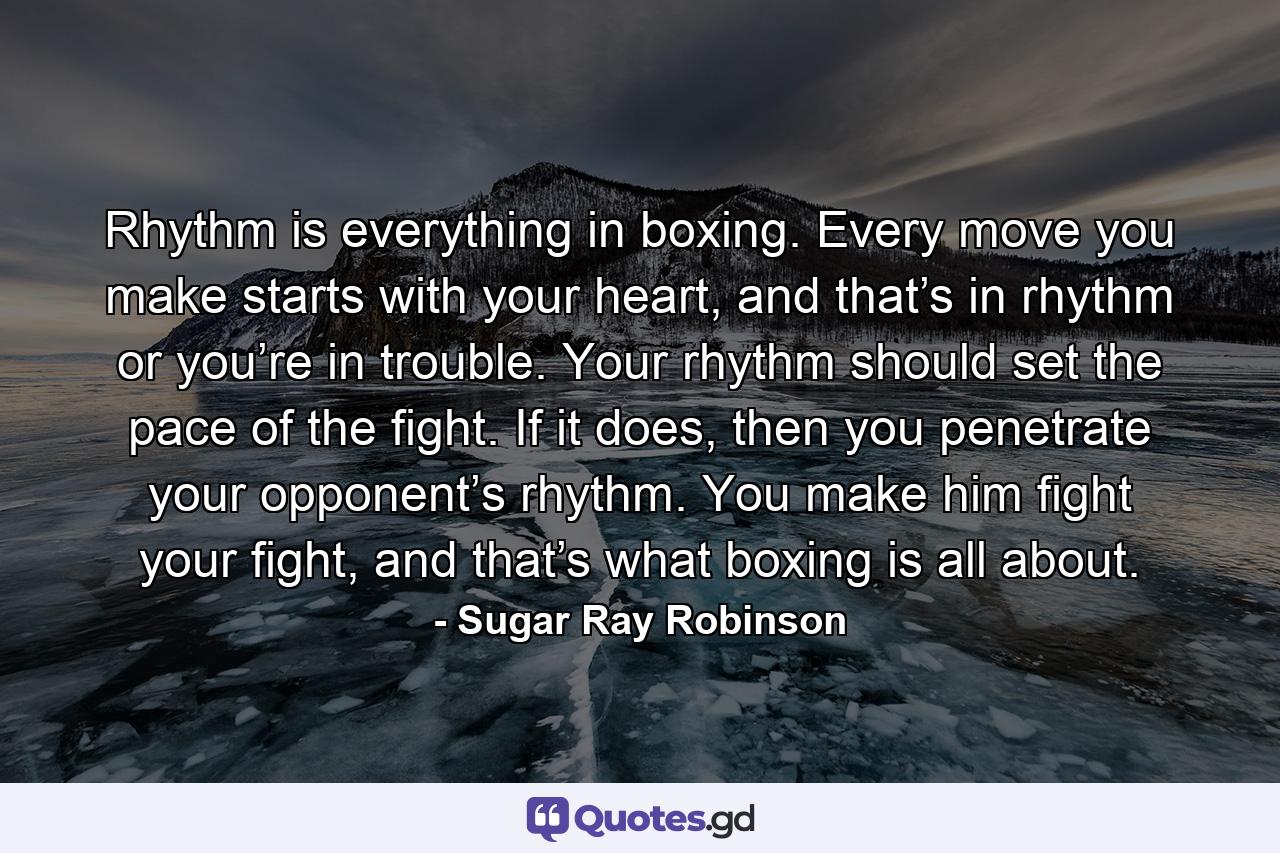 Rhythm is everything in boxing. Every move you make starts with your heart, and that’s in rhythm or you’re in trouble. Your rhythm should set the pace of the fight. If it does, then you penetrate your opponent’s rhythm. You make him fight your fight, and that’s what boxing is all about. - Quote by Sugar Ray Robinson