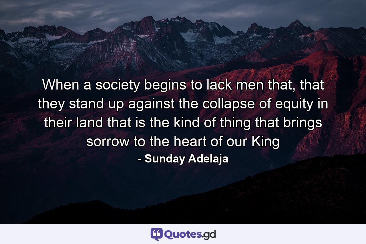 When a society begins to lack men that, that they stand up against the collapse of equity in their land that is the kind of thing that brings sorrow to the heart of our King - Quote by Sunday Adelaja