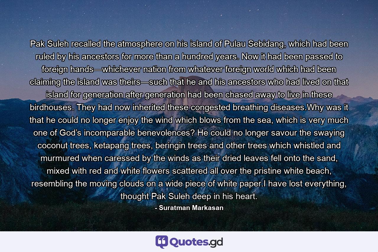 Pak Suleh recalled the atmosphere on his island of Pulau Sebidang, which had been ruled by his ancestors for more than a hundred years. Now it had been passed to foreign hands—whichever nation from whatever foreign world which had been claiming the island was theirs—such that he and his ancestors who had lived on that island for generation after generation had been chased away to live in these birdhouses. They had now inherited these congested breathing diseases.Why was it that he could no longer enjoy the wind which blows from the sea, which is very much one of God’s incomparable benevolences? He could no longer savour the swaying coconut trees, ketapang trees, beringin trees and other trees which whistled and murmured when caressed by the winds as their dried leaves fell onto the sand, mixed with red and white flowers scattered all over the pristine white beach, resembling the moving clouds on a wide piece of white paper.I have lost everything, thought Pak Suleh deep in his heart. - Quote by Suratman Markasan