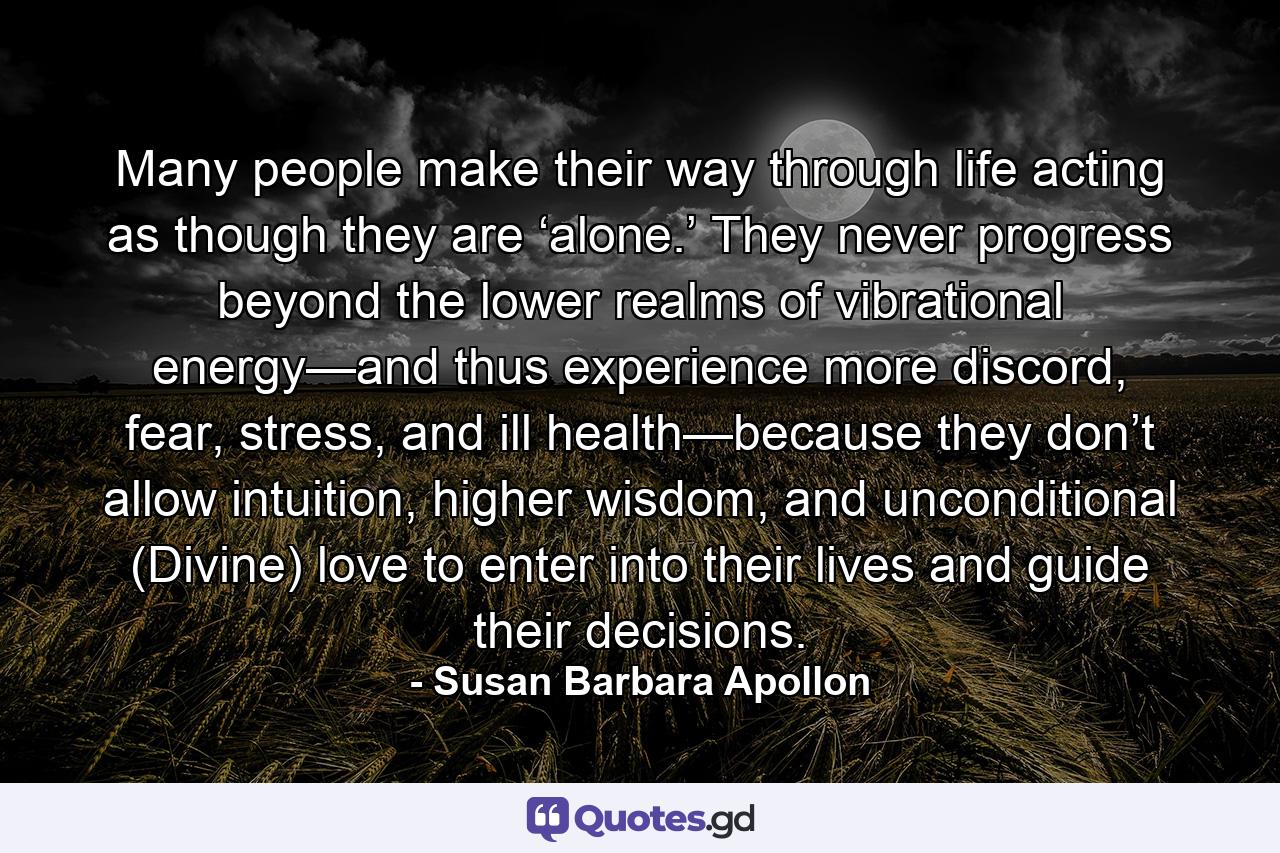 Many people make their way through life acting as though they are ‘alone.’ They never progress beyond the lower realms of vibrational energy—and thus experience more discord, fear, stress, and ill health—because they don’t allow intuition, higher wisdom, and unconditional (Divine) love to enter into their lives and guide their decisions. - Quote by Susan Barbara Apollon