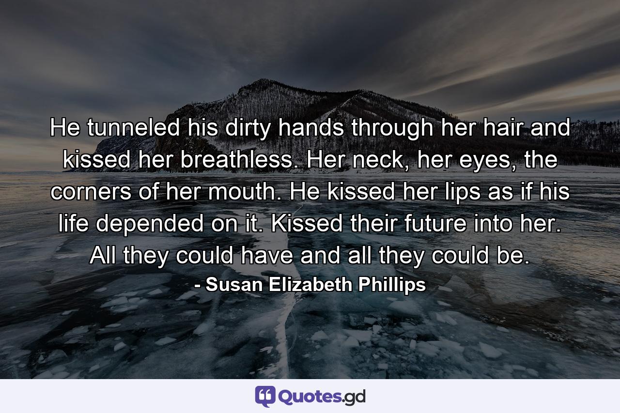 He tunneled his dirty hands through her hair and kissed her breathless. Her neck, her eyes, the corners of her mouth. He kissed her lips as if his life depended on it. Kissed their future into her. All they could have and all they could be. - Quote by Susan Elizabeth Phillips