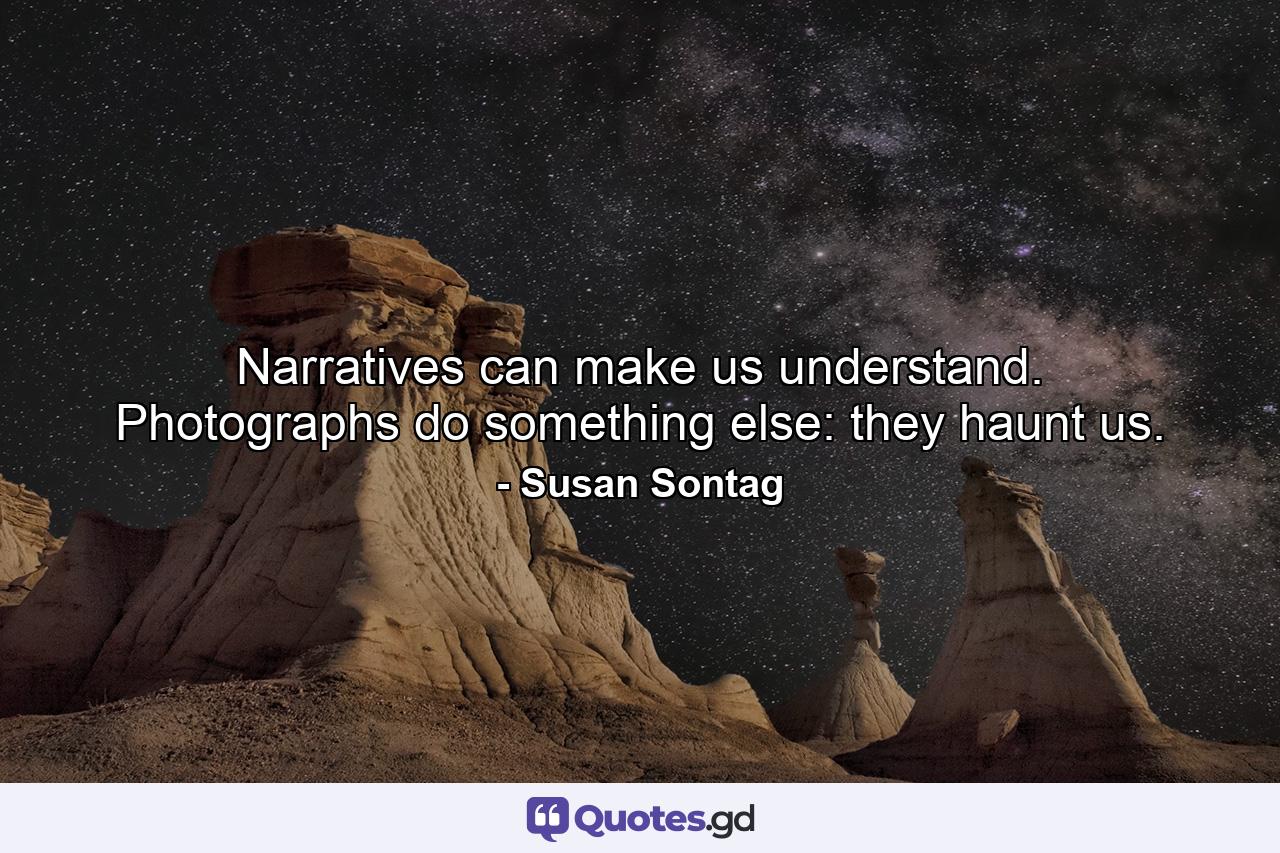 Narratives can make us understand. Photographs do something else: they haunt us. - Quote by Susan Sontag