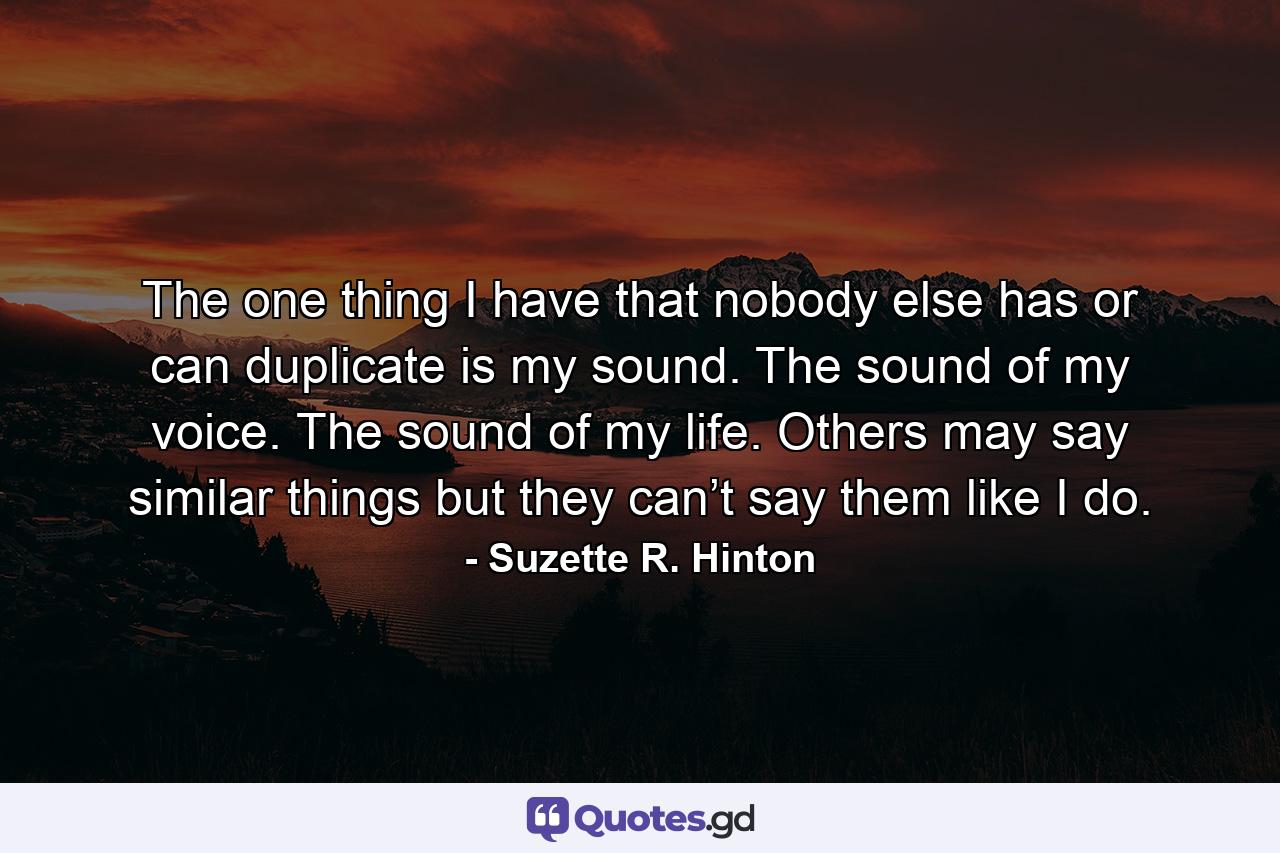 The one thing I have that nobody else has or can duplicate is my sound. The sound of my voice. The sound of my life. Others may say similar things but they can’t say them like I do. - Quote by Suzette R. Hinton