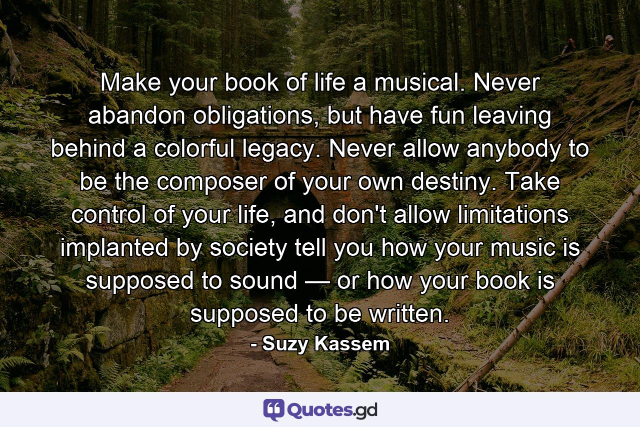 Make your book of life a musical. Never abandon obligations, but have fun leaving behind a colorful legacy. Never allow anybody to be the composer of your own destiny. Take control of your life, and don't allow limitations implanted by society tell you how your music is supposed to sound — or how your book is supposed to be written. - Quote by Suzy Kassem