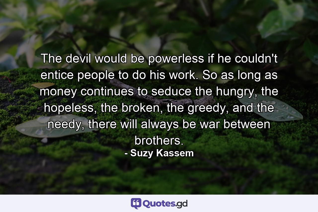 The devil would be powerless if he couldn't entice people to do his work. So as long as money continues to seduce the hungry, the hopeless, the broken, the greedy, and the needy, there will always be war between brothers. - Quote by Suzy Kassem